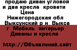 продаю диван угловой и два кресла (кровати) › Цена ­ 7 000 - Нижегородская обл., Выксунский р-н, Выкса г. Мебель, интерьер » Диваны и кресла   